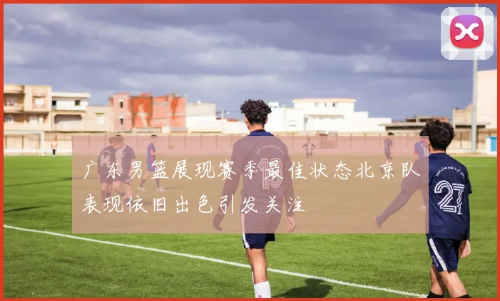 广东男篮展现赛季最佳状态北京队表现依旧出色引发关注
