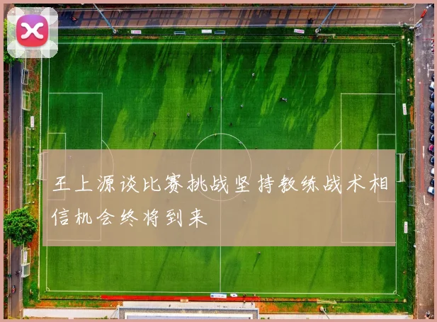 王上源谈比赛挑战坚持教练战术相信机会终将到来