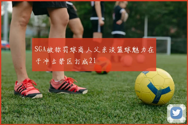 SGA被称罚球商人父亲谈篮球魅力在于冲击禁区打成21