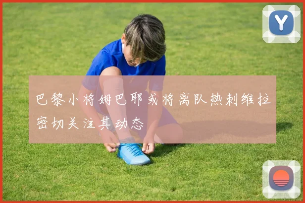 巴黎小将姆巴耶或将离队热刺维拉密切关注其动态