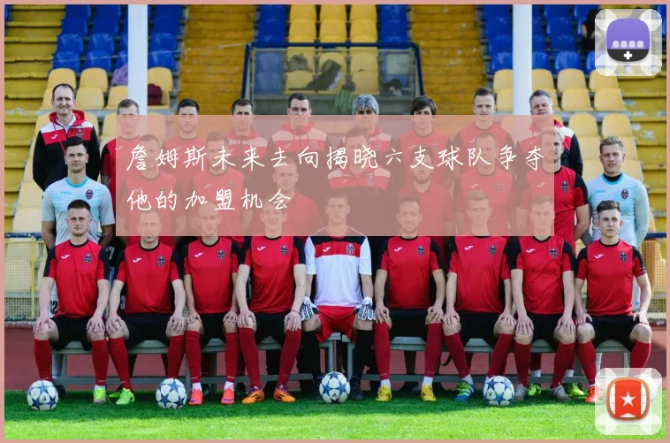 詹姆斯未来去向揭晓六支球队争夺他的加盟机会