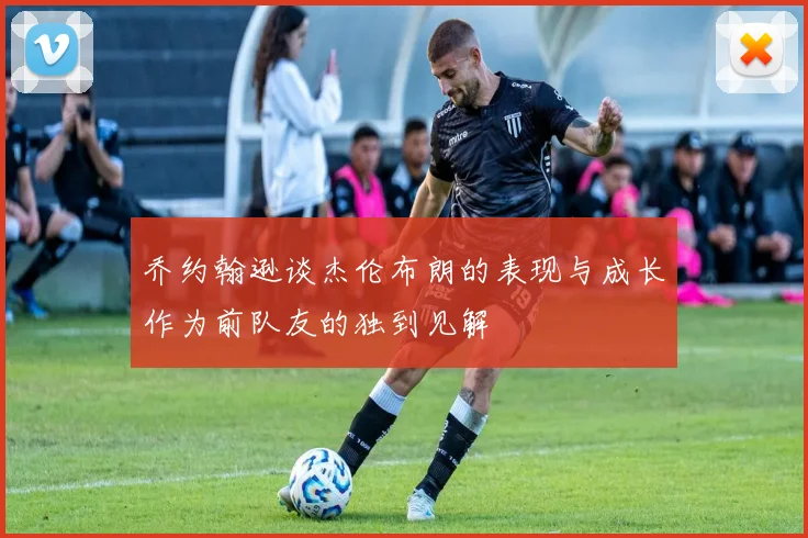 乔约翰逊谈杰伦布朗的表现与成长作为前队友的独到见解