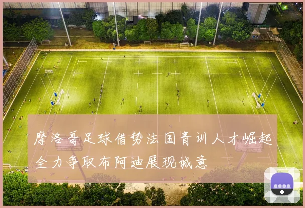 摩洛哥足球借势法国青训人才崛起全力争取布阿迪展现诚意