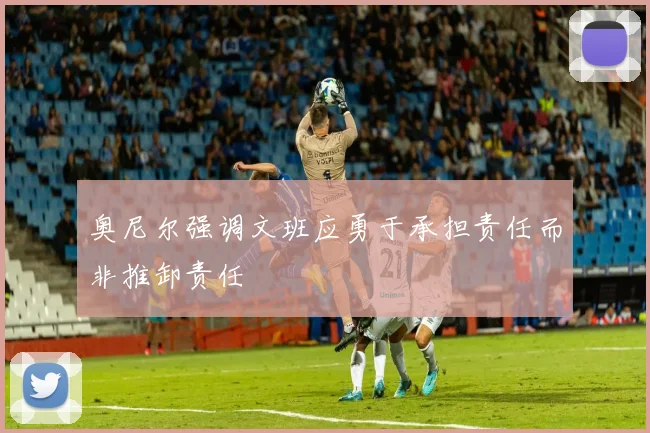 奥尼尔强调文班应勇于承担责任而非推卸责任