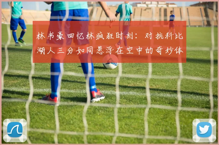 林书豪回忆林疯狂时刻:对抗科比湖人三分如同悬浮在空中的奇妙体验