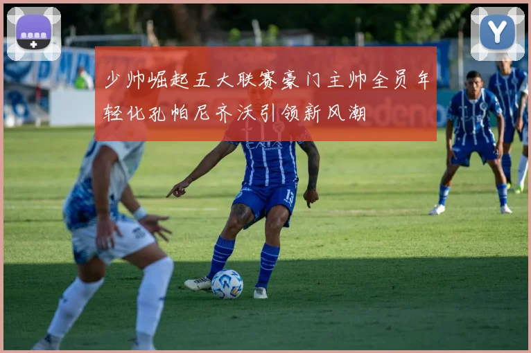 少帅崛起五大联赛豪门主帅全员年轻化孔帕尼齐沃引领新风潮