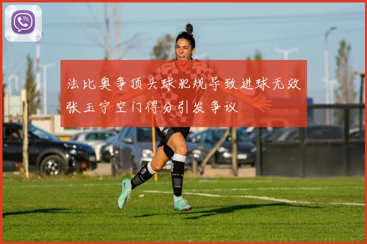 法比奥争顶头球犯规导致进球无效张玉宁空门得分引发争议