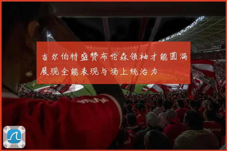 吉尔伯特盛赞布伦森领袖才能圆满展现全能表现与场上统治力