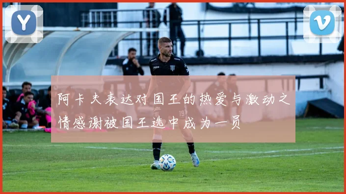阿卡夫表达对国王的热爱与激动之情感谢被国王选中成为一员