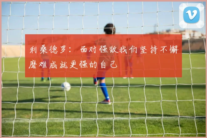 利桑德罗：面对强敌我们坚持不懈磨难成就更强的自己