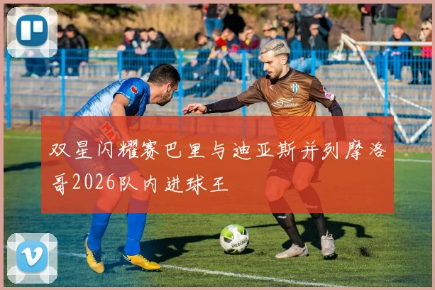 双星闪耀赛巴里与迪亚斯并列摩洛哥2026队内进球王