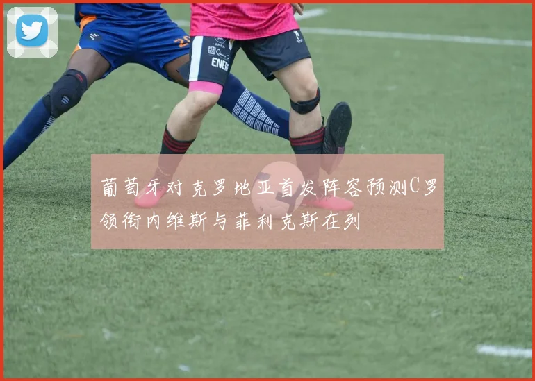 葡萄牙对克罗地亚首发阵容预测C罗领衔内维斯与菲利克斯在列