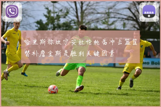 哈里斯称坎宁安杜伦轮番冲击篮筐替补詹金斯是胜利关键因素