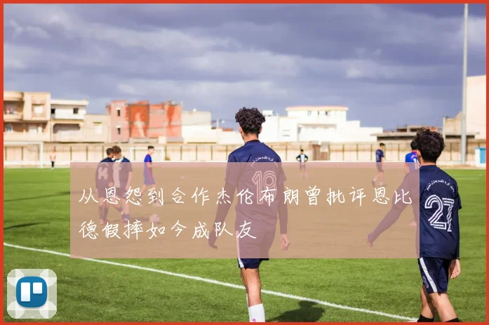 从恩怨到合作杰伦布朗曾批评恩比德假摔如今成队友