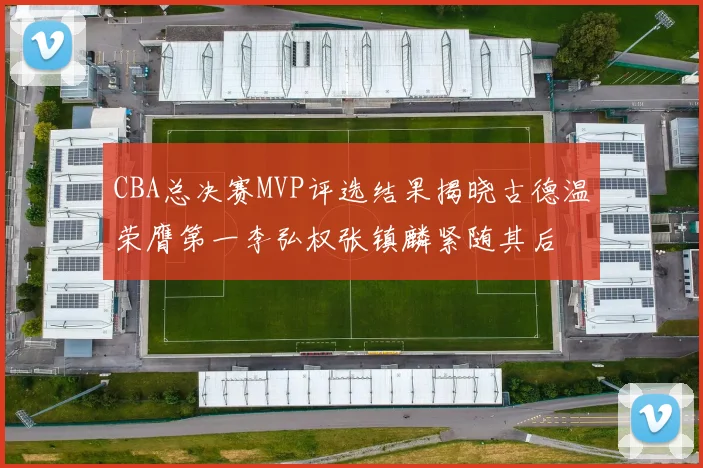 CBA总决赛MVP评选结果揭晓古德温荣膺第一李弘权张镇麟紧随其后