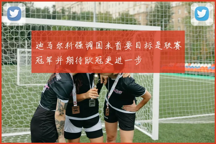 迪马尔科强调国米首要目标是联赛冠军并期待欧冠更进一步