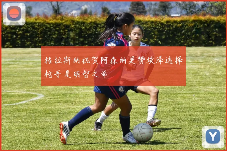 格拉斯纳祝贺阿森纳更赞埃泽选择枪手是明智之举