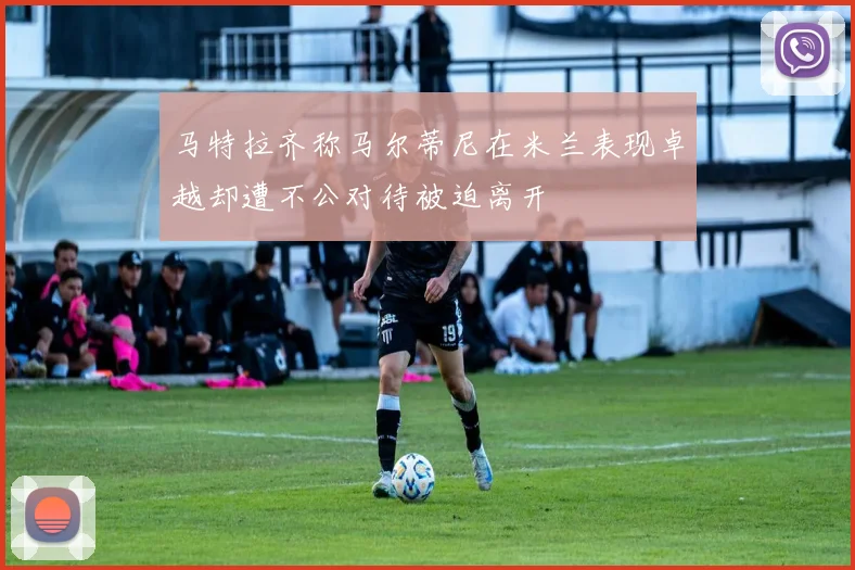 马特拉齐称马尔蒂尼在米兰表现卓越却遭不公对待被迫离开