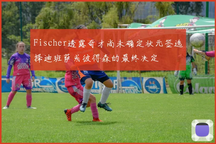 Fischer透露奇才尚未确定状元签选择迪班萨或彼得森的最终决定