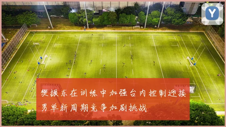 樊振东在训练中加强台内控制迎接男单新周期竞争加剧挑战