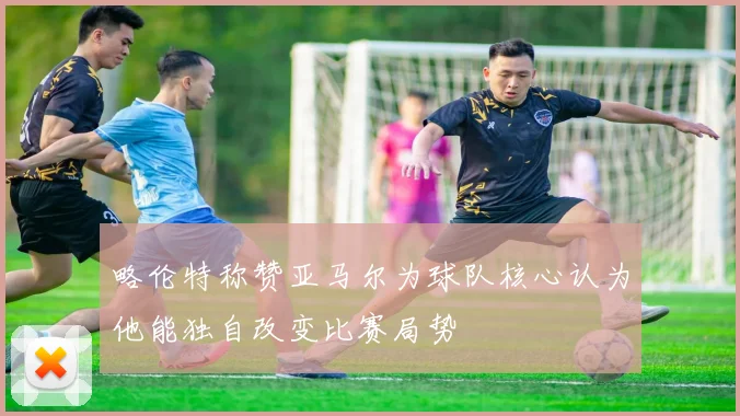略伦特称赞亚马尔为球队核心认为他能独自改变比赛局势