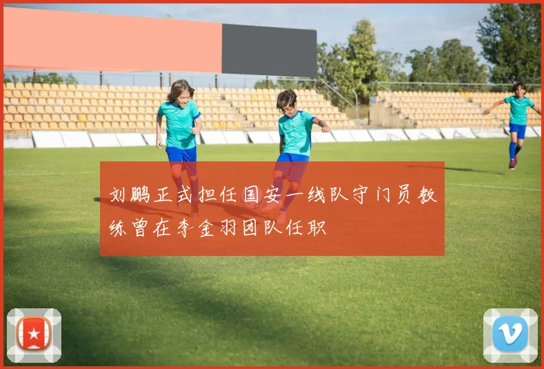 刘鹏正式担任国安一线队守门员教练曾在李金羽团队任职