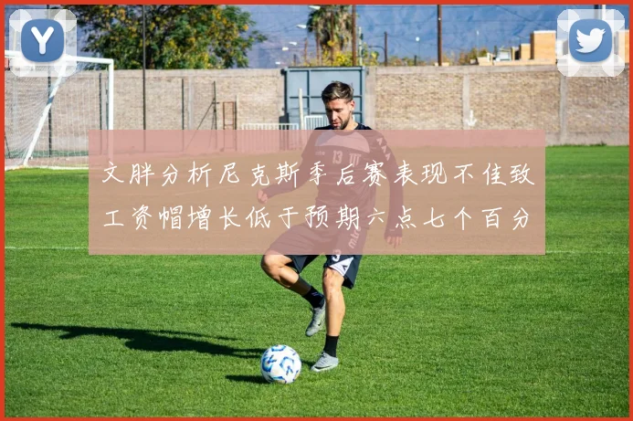 文胖分析尼克斯季后赛表现不佳致工资帽增长低于预期六点七个百分点