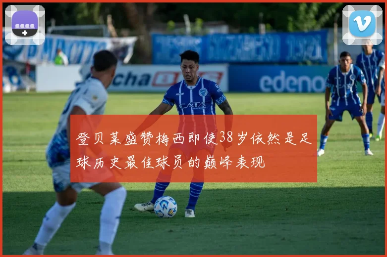 登贝莱盛赞梅西即使38岁依然是足球历史最佳球员的巅峰表现